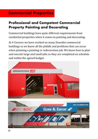 10
Professional and Competent Commercial
Property Painting and Decorating
Commercial buildings have quite different requirements from
residential properties when it comes to painting and decorating.
At 4 Corners we have worked on many Dunedin commercial
buildings so we know all the pitfalls and problems that can occur
when planning a painting or redecoration job. We know how to plan
and execute large and small jobs so they are completed on schedule
and within the agreed budget.
Commercial Properties
 