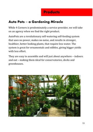 Auto Pots ̶ a Gardening Miracle
While 4 Corners is predominately a service provider, we will take
on an agency when we find the right product.
AutoPots are a revolutionary self-watering self-feeding system
that uses no power, makes no noise, and results in stronger,
healthier, better looking plants, that require less water. The
system is great for ornamentals and edibles, giving bigger yields
with less effort.
They are easy to assemble and will just about anywhere – indoors
and out – making them ideal for conservatories, decks and
greenhouses.
11
Products
 