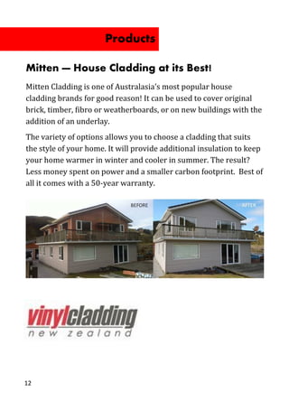 12
Mitten — House Cladding at its Best!
Mitten Cladding is one of Australasia’s most popular house
cladding brands for good reason! It can be used to cover original
brick, timber, fibro or weatherboards, or on new buildings with the
addition of an underlay.
The variety of options allows you to choose a cladding that suits
the style of your home. It will provide additional insulation to keep
your home warmer in winter and cooler in summer. The result?
Less money spent on power and a smaller carbon footprint. Best of
all it comes with a 50-year warranty.
Products
 