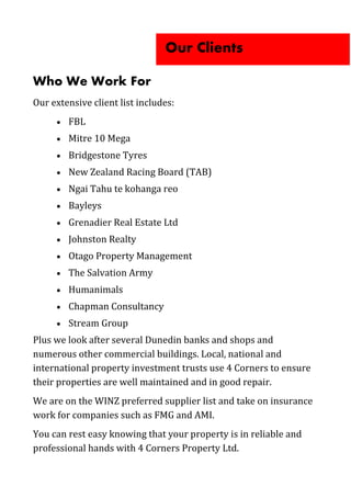 Who We Work For
Our extensive client list includes:
 FBL
 Mitre 10 Mega
 Bridgestone Tyres
 New Zealand Racing Board (TAB)
 Ngai Tahu te kohanga reo
 Bayleys
 Grenadier Real Estate Ltd
 Johnston Realty
 Otago Property Management
 The Salvation Army
 Humanimals
 Chapman Consultancy
 Stream Group
Plus we look after several Dunedin banks and shops and
numerous other commercial buildings. Local, national and
international property investment trusts use 4 Corners to ensure
their properties are well maintained and in good repair.
We are on the WINZ preferred supplier list and take on insurance
work for companies such as FMG and AMI.
You can rest easy knowing that your property is in reliable and
professional hands with 4 Corners Property Ltd.
Our Clients
 