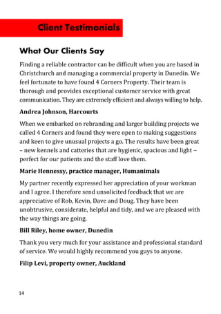 What Our Clients Say
Finding a reliable contractor can be difficult when you are based in
Christchurch and managing a commercial property in Dunedin. We
feel fortunate to have found 4 Corners Property. Their team is
thorough and provides exceptional customer service with great
communication. They are extremely efficient and always willing to help.
Andrea Johnson, Harcourts
When we embarked on rebranding and larger building projects we
called 4 Corners and found they were open to making suggestions
and keen to give unusual projects a go. The results have been great
– new kennels and catteries that are hygienic, spacious and light −
perfect for our patients and the staff love them.
Marie Hennessy, practice manager, Humanimals
My partner recently expressed her appreciation of your workman
and I agree. I therefore send unsolicited feedback that we are
appreciative of Rob, Kevin, Dave and Doug. They have been
unobtrusive, considerate, helpful and tidy, and we are pleased with
the way things are going.
Bill Riley, home owner, Dunedin
Thank you very much for your assistance and professional standard
of service. We would highly recommend you guys to anyone.
Filip Levi, property owner, Auckland
14
Client Testimonials
 