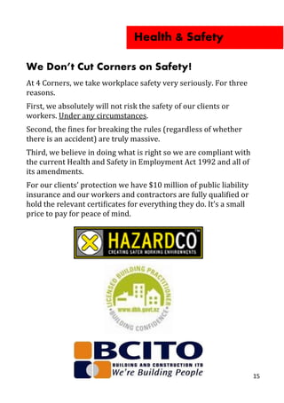 We Don’t Cut Corners on Safety!
At 4 Corners, we take workplace safety very seriously. For three
reasons.
First, we absolutely will not risk the safety of our clients or
workers. Under any circumstances.
Second, the fines for breaking the rules (regardless of whether
there is an accident) are truly massive.
Third, we believe in doing what is right so we are compliant with
the current Health and Safety in Employment Act 1992 and all of
its amendments.
For our clients’ protection we have $10 million of public liability
insurance and our workers and contractors are fully qualified or
hold the relevant certificates for everything they do. It’s a small
price to pay for peace of mind.
Health & Safety
15
 