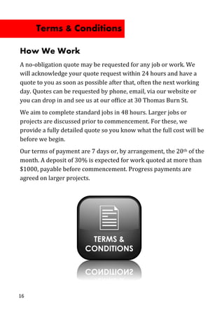 How We Work
A no-obligation quote may be requested for any job or work. We
will acknowledge your quote request within 24 hours and have a
quote to you as soon as possible after that, often the next working
day. Quotes can be requested by phone, email, via our website or
you can drop in and see us at our office at 30 Thomas Burn St.
We aim to complete standard jobs in 48 hours. Larger jobs or
projects are discussed prior to commencement. For these, we
provide a fully detailed quote so you know what the full cost will be
before we begin.
Our terms of payment are 7 days or, by arrangement, the 20th of the
month. A deposit of 30% is expected for work quoted at more than
$1000, payable before commencement. Progress payments are
agreed on larger projects.
16
Terms & Conditions
 
