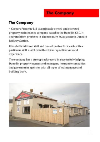 The Company
4 Corners Property Ltd is a privately owned and operated
property maintenance company based in the Dunedin CBD. It
operates from premises in Thomas Burn St, adjacent to Dunedin
Railway Station.
It has both full-time staff and on-call contractors, each with a
particular skill, matched with relevant qualifications and
experience.
The company has a strong track record in successfully helping
Dunedin property owners and managers, insurance companies
and government agencies with all types of maintenance and
building work.
1
The Company
 