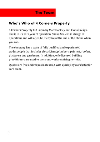 Who’s Who at 4 Corners Property
4 Corners Property Ltd is run by Matt Hockley and Fiona Creagh,
and is in its 14th year of operation. Shaun Shale is in charge of
operations and will often be the voice at the end of the phone when
you call.
The company has a team of fully qualified and experienced
tradespeople that includes electricians, plumbers, painters, roofers,
plasterers and gardeners. In addition, only licensed building
practitioners are used to carry out work requiring permits.
Quotes are free and requests are dealt with quickly by our customer
care team.
2
The Team
 