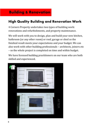 4
High Quality Building and Renovation Work
4 Corners Property undertakes two types of building work:
renovations and refurbishments, and property maintenance.
We will work with you to design, plan and build your new kitchen,
bathroom (or any other room) or roof, garage or shed so the
finished result meets your expectations and your budget. We can
also work with other building professionals – architects, joiners etc
– so the whole project is completed on time and within budget.
We have licensed building practitioners on our team who are both
skilled and experienced.
Building & Renovation
 