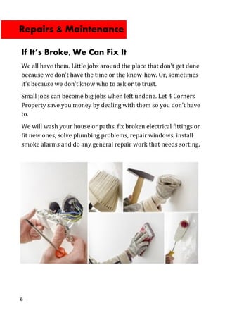 6
If It’s Broke, We Can Fix It
We all have them. Little jobs around the place that don’t get done
because we don’t have the time or the know-how. Or, sometimes
it’s because we don’t know who to ask or to trust.
Small jobs can become big jobs when left undone. Let 4 Corners
Property save you money by dealing with them so you don’t have
to.
We will wash your house or paths, fix broken electrical fittings or
fit new ones, solve plumbing problems, repair windows, install
smoke alarms and do any general repair work that needs sorting.
Repairs & Maintenance
 