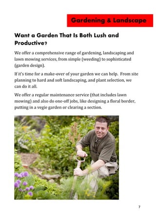 7
Want a Garden That Is Both Lush and
Productive?
We offer a comprehensive range of gardening, landscaping and
lawn mowing services, from simple (weeding) to sophisticated
(garden design).
If it’s time for a make-over of your garden we can help. From site
planning to hard and soft landscaping, and plant selection, we
can do it all.
We offer a regular maintenance service (that includes lawn
mowing) and also do one-off jobs, like designing a floral border,
putting in a vegie garden or clearing a section.
Gardening & Landscape
 