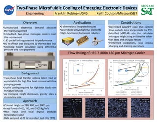 Two-Phase Microfluidic Cooling of Emerging Electronic Devices
Franklin Robinson/545 Keith Coulson/Missouri S&T
Overview
Background
Approach
Contributions
•Miniaturized electronics demand advanced
thermal management
•Embedded, two-phase microgap coolers meet
this requirement
•180 µm tall microgap tested for performance
•60 W of heat was dissipated by thermal test chip
•Microgap height calculated using differential
pressure and fluid properties
•Two-phase heat transfer utilizes latent heat of
vaporization for high flux heat removal with low
pumping power
•Active cooling required for high heat loads from
miniature devices
•As microgap height decreases, gravity plays a
diminishing role
•Channel heights of 180, 480, and 1000 µm
•Mass fluxes of 400, 700, and 1000 kg/m2s
•Heat input until local dryout produces
temperature spike
•Data sampled at 25 Hz to protect test chip (TTC)
•Developed LabVIEW code that controls
loop, collects data, and protects the TTC
•Modified MATLAB code that calculates
microgap height using an iterative solver
•Ran tests and analyzed results
•Performed calibrations, leak checks,
charging and draining operations
Applications
•3-dimensional integrated circuits
•Laser diode arrays/high flux elements
•High-functioning humanoid robotics
6.2mm
0
10
20
30
40
50
60
-5 5 15 25 35
Heaterpower(W)
Degrees of Superheat (°C)
Boiling Curve at Different Mass Fluxes
Diode 6, 380kg/m2s Diode 6, 760kg/m2s Diode 6, 1130kg/m2s
0
10
20
30
40
50
60
-5 5 15 25 35
Heaterpower(W)
Degrees of Superheat (°C)
Boiling Curve for Leading & Trailing Edge
Diode 7, 380kg/m2s Diode 5, 380kg/m2s
Diode 7, 760kg/m2s Diode 5, 760kg/m2s
Diode 7, 1130kg/m2s Diode 5, 1130kg/m2s
6 5 7
G = 380 kg/m2s
Pchip = 12.6 W
G = 380 kg/m2s
Pchip = 18.9 W
G = 380 kg/m2s
Pchip = 25.2 W
G = 380 kg/m2s
Pchip = 36.2 W
Flow
Engineering
Microgap
Single phase
Two-phase
Single phase
Two-phase
Flow
Flow Boiling of HFE-7100 in 180 µm Microgap Cooler
 