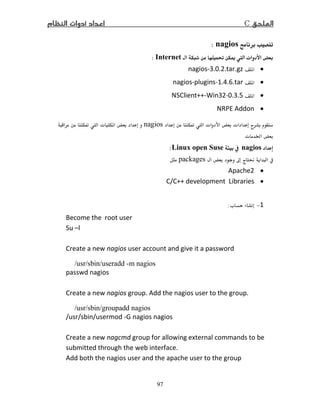 C
97
nagios:
Ĝ ī  ªInternet:
•nagios-3.0. .tar.gz
•nagios-plugins-1. .6.tar
•NSClient++-Win3 -0.3.5
•NRPE Addon
ĩ  ª ª ªnagiosĩ  ª 
ª Ġ
nagiosLinux open Suse:
ħ  packages
•Apache
•C/C++ development Libraries
1−ª:
Become the root user
Su –l
Create a new nagios user account and give it a password
/usr/sbin/useradd -m nagios
passwd nagios
Create a new nagios group. Add the nagios user to the group.
/usr/sbin/groupadd nagios
/usr/sbin/usermod -G nagios nagios
Create a new nagcmd group for allowing external commands to be
submitted through the web interface.
Add both the nagios user and the apache user to the group
 