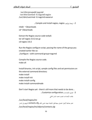 C
98
/usr/sbin/groupadd nagcmd
/usr/sbin/usermod -G nagcmd nagios
/usr/sbin/usermod -G nagcmd wwwrun
−nagios)Compile and Install nagios(
mkdir ~/downloads
cd ~/downloads
Extract the Nagios source code tarball.
tar xzf nagios-3.0. .tar.gz
cd nagios-3.0.
Run the Nagios configure script, passing the name of the group you
created earlier like so:
./configure --with-command-group=nagcmd
Compile the Nagios source code.
make all
Install binaries, init script, sample config files and set permissions on
the external command directory:
make install
make install-init
make install-config
make install-commandmode
Don’t start Nagios yet - there’s still more that needs to be done...
3−ª)Customize configuration(
 Ĝ ª ª
/usr/local/nagios/etc
ę   contacts.cfg  
/usr/local/nagios/etc/objects/contacts.cfg
 