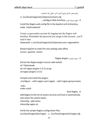 C
99
ª ī ī Ù
vi /usr/local/nagios/etc/objects/contacts.cfg
−)configure Web Interface(
Install the Nagios web config file in the Apache conf.d directory.
make install-webconf
Create a nagiosadmin account for logging into the Nagios web
interface. Remember the password you assign to this account - you’ll
need it later.
htpasswd -c /usr/local/nagios/etc/htpasswd.users nagiosadmin
Restart Apache to make the new settings take effect.
service apache restart
5−Nagios plugins:
Extract the Nagios plugins source code tarball.
cd ~/downloads
tar xzf nagios-plugins-1. .11.tar.gz
cd nagios-plugins-1. .11
Compile and install the plugins.
./configure --with-nagios-user=nagios --with-nagios-group=navies
make
make install
6−Start Nagios
Add Nagios to the list of system services and have it automatically
start when the system boots.
chkconfig --add navies
chkconfig nagios on
Verify the sample Nagios configuration files.
/usr/local/nagios/bin/nagios -v /usr/local/nagios/etc/nagios.cfg
 