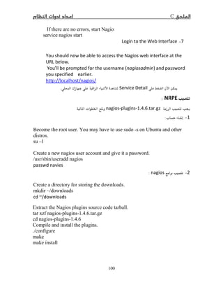 C
100
If there are no errors, start Nagio
service nagios start
−Login to the Web Interface
You should now be able to access the Nagios web interface at the
URL below.
You’ll be prompted for the username (nagiosadmin) and password
you specified earlier.
http://localhost/nagios/
īService DetailÒ ¯  .
NRPE:
nagios-plugins-1. .6.tar.gzª Ġ
1−ª:
Become the root user. You may have to use sudo -s on Ubuntu and other
distros.
su –l
Create a new nagios user account and give it a password.
/usr/sbin/useradd nagios
passwd navies
−nagios:
Create a directory for storing the downloads.
mkdir ~/downloads
cd ~/downloads
Extract the Nagios plugins source code tarball.
tar xzf nagios-plugins-1.4.6.tar.gz
cd nagios-plugins-1.4.6
Compile and install the plugins.
./configure
make
make install
 