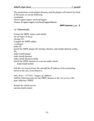 C
101
The permissions on the plugin directory and the plugins will need to be fixed
at this point, so run the following
commands.
chown nagios.nagios /usr/local/nagios
chown -R nagios.nagios /usr/local/nagios/libexec
−NRPE daemon:
cd ~/downloads
Extract the NRPE source code tarball.
tar xzf nrpe-2.8.tar.gz
cd nrpe-2.8
Compile the NRPE addon.
./configure
make all
Install the NRPE plugin (for testing), daemon, and sample daemon config
file.
make install-plugin
make install-daemon
make install-daemon-config
Install the NRPE daemon as a service under xinetd.
make install-xinetd
Edit the /etc/xinetd.d/nrpe file and add the IP address of the monitoring
server to the only_from directive.
only_from = 127.0.0.1 nagios_ip_address
Add the following entry for the NRPE daemon to the /etc/services file.
nrpe 5666/tcp # NRPE
Restart the xinetd service.
service xinetd restart
 