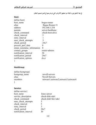 D­
102
 ­ Ĝ Ë :
Host:
define host{
host_name bogus-router
alias Bogus Router #1
address 192.168.1.254
parents server-backbone
check_command check-host-alive
check_interval 5
retry_interval 1
max_check_attempts 5
check_period 24x7
process_perf_data 0
retain_nonstatus_information 0
contact_groups router-admins
notification_interval 30
notification_period 24x7
notification_options d,u,r
}
HostGroup:
define hostgroup{
hostgroup_name novell-servers
alias Novell Servers
members netware1,netware2,netware3,netware4
}
Service:
define service{
host_name linux-server
service_description check-disk-sda1
check_command check-disk!/dev/sda1
max_check_attempts 5
check_interval 5
retry_interval 3
check_period 24x7
notification_interval 30
 