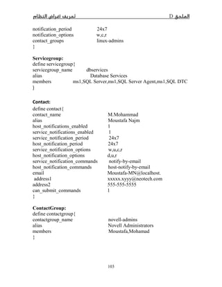 D­
103
notification_period 24x7
notification_options w,c,r
contact_groups linux-admins
}
Servicegroup:
define servicegroup{
servicegroup_name dbservices
alias Database Services
members ms1,SQL Server,ms1,SQL Server Agent,ms1,SQL DTC
}
Contact:
define contact{
contact_name M.Mohammad
alias Moustafa Najm
host_notifications_enabled 1
service_notifications_enabled 1
service_notification_period 24x7
host_notification_period 24x7
service_notification_options w,u,c,r
host_notification_options d,u,r
service_notification_commands notify-by-email
host_notification_commands host-notify-by-email
email Moustafa-MN@localhost.
address1 xxxxx.xyyy@neotech.com
address2 555-555-5555
can_submit_commands 1
}
ContactGroup:
define contactgroup{
contactgroup_name novell-admins
alias Novell Administrators
members Moustafa,Mohamad
}
 