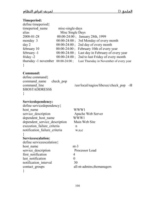 D­
104
Timeperiod:
define timeperiod{
timeperiod_name misc-single-days
alias Misc Single Days
2008-01-28 00:00-24:00 ; January 28th, 1999
monday 3 00:00-24:00 ; 3rd Monday of every month
day 2 00:00-24:00 ; 2nd day of every month
february 10 00:00-24:00 ; February 10th of every year
february -1 00:00-24:00 ; Last day in February of every year
friday -2 00:00-24:00 ; 2nd to last Friday of every month
thursday -1 november 00:00-24:00 ; Last Thursday in November of every year
}
Command:
define command{
command_name check_pop
command_line /usr/local/nagios/libexec/check_pop -H
$HOSTADDRESS$
}
Servicedependency:
define servicedependency{
host_name WWW1
service_description Apache Web Server
dependent_host_name WWW1
dependent_service_description Main Web Site
execution_failure_criteria n
notification_failure_criteria w,u,c
}
Serviceescalation:
define serviceescalation{
host_name nt-3
service_description Processor Load
first_notification 4
last_notification 0
notification_interval 30
contact_groups all-nt-admins,themanagers
}
 