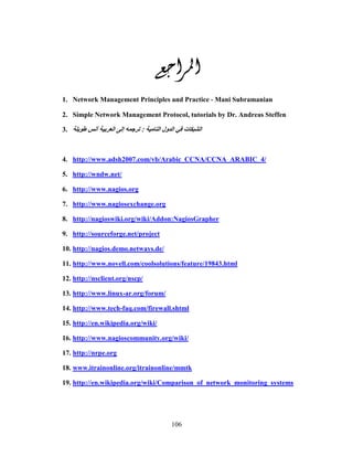 106
‫ﺍﳌﺮﺍﺟﻊ‬‫ﺍﳌﺮﺍﺟﻊ‬‫ﺍﳌﺮﺍﺟﻊ‬‫ﺍﳌﺮﺍﺟﻊ‬
1. Network Management Principles and Practice ‐ Mani Subramanian
2. Simple Network Management Protocol, tutorials by Dr. Andreas Steffen
3. ‫ا‬ ‫ول‬ ‫ا‬ ‫ت‬ ‫ا‬:‫أ‬ ‫ا‬ ‫إ‬
4. http://www.adsh2007.com/vb/Arabic_CCNA/CCNA_ARABIC_4/
5. http://wndw.net/
6. http://www.nagios.org
7. http://www.nagiosexchange.org
8. http://nagioswiki.org/wiki/Addon:NagiosGrapher
9. http://sourceforge.net/project
10. http://nagios.demo.netways.de/
11. http://www.novell.com/coolsolutions/feature/19843.html
12. http://nsclient.org/nscp/
13. http://www.linux-ar.org/forum/
14. http://www.tech-faq.com/firewall.shtml
15. http://en.wikipedia.org/wiki/
16. http://www.nagioscommunity.org/wiki/
17. http://nrpe.org
18. www.itrainonline.org/itrainonline/mmtk
19. http://en.wikipedia.org/wiki/Comparison_of_network_monitoring_systems
 
