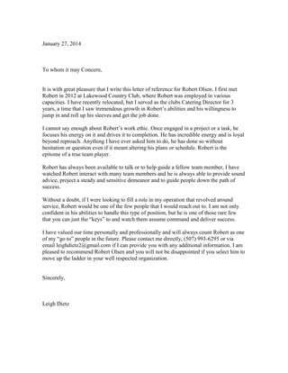 January 27, 2014
To whom it may Concern,
It is with great pleasure that I write this letter of reference for Robert Olsen. I first met
Robert in 2012 at Lakewood Country Club, where Robert was employed in various
capacities. I have recently relocated, but I served as the clubs Catering Director for 3
years, a time that I saw tremendous growth in Robert’s abilities and his willingness to
jump in and roll up his sleeves and get the job done.
I cannot say enough about Robert’s work ethic. Once engaged in a project or a task, he
focuses his energy on it and drives it to completion. He has incredible energy and is loyal
beyond reproach. Anything I have ever asked him to do, he has done so without
hesitation or question even if it meant altering his plans or schedule. Robert is the
epitome of a true team player.
Robert has always been available to talk or to help guide a fellow team member, I have
watched Robert interact with many team members and he is always able to provide sound
advice, project a steady and sensitive demeanor and to guide people down the path of
success.
Without a doubt, if I were looking to fill a role in my operation that revolved around
service, Robert would be one of the few people that I would reach out to. I am not only
confident in his abilities to handle this type of position, but he is one of those rare few
that you can just the “keys” to and watch them assume command and deliver success.
I have valued our time personally and professionally and will always count Robert as one
of my “go to” people in the future. Please contact me directly, (507) 993-6295 or via
email leighdietz2@gmail.com if I can provide you with any additional information. I am
pleased to recommend Robert Olsen and you will not be disappointed if you select him to
move up the ladder in your well respected organization.
Sincerely,
Leigh Dietz
 