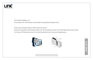 JUNE 2013 
Link Global Holdings, LLC 
PresentaƟon On The Brazilian Sustainable Housing Market Opportunity 
Featuring A Strategic Alliance With IsoCret Do Brasil 
Exclusive Proprietary Technology Holders For All Insulated Concrete Form (ICF) Manufacturing In Brazil 
To Produce EPS Based Structures For Both ResidenƟal and Commercial ApplicaƟons 
ConfidenƟal and Proprietary InformaƟon 
 