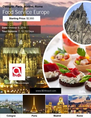 Food Service Europe
October 2015 Germany, Cologne
Cologne, Paris, Madrid, Rome
Starting Price: $2,950
Tour Options: 7, 10, 15 Days
Date: October 9, 2015
www.BEHtravel.com
ParisCologne Madrid Rome
 