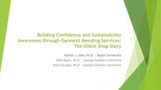 Building Confidence and Sustainability
Awareness through Garment Mending Services:
The Stitch Shop Story
Rachel J. Eike, Ph.D. – Baylor University
Beth Myers, Ph.D. – Georgia Southern University
Diana Sturges, Ph.D. – Georgia Southern University
 