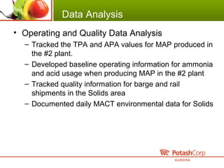 Data Analysis
• Operating and Quality Data Analysis
– Tracked the TPA and APA values for MAP produced in
the #2 plant.
– Developed baseline operating information for ammonia
and acid usage when producing MAP in the #2 plant
– Tracked quality information for barge and rail
shipments in the Solids area
– Documented daily MACT environmental data for Solids
 