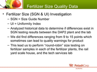 Fertilizer Size Quality Data
• Fertilizer Size (SGN & UI) Investigation
– SGN = Size Guide Number
– UI = Uniformity Index
– Analyzed historical data to determine if differences exist in
SGN testing results between the DAP2 plant and the lab
– We did find differences ranging from 9 to 15 points which
sometimes can lead to quality warnings for product
– This lead us to perform “round-robin” size testing on
fertilizer samples in each of the fertilizer plants, the rail
yard scale house, and the tech services lab
 