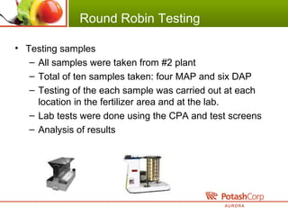 Round Robin Testing
• Testing samples
– All samples were taken from #2 plant
– Total of ten samples taken: four MAP and six DAP
– Testing of the each sample was carried out at each
location in the fertilizer area and at the lab.
– Lab tests were done using the CPA and test screens
– Analysis of results
 