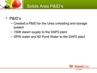 Solids Area P&ID’s
• P&ID’s
– Created a P&ID for the Urea unloading and storage
system
– 150# steam supply to the DAP2 plant
– DPW water and #2 Pond Water to the DAP2 plant
 