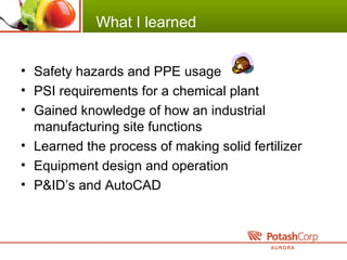 What I learned
• Safety hazards and PPE usage
• PSI requirements for a chemical plant
• Gained knowledge of how an industrial
manufacturing site functions
• Learned the process of making solid fertilizer
• Equipment design and operation
• P&ID’s and AutoCAD
 