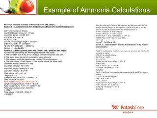Example of Ammonia Calculations
Maximum Intended Inventory of Ammonia in the DAP 2 Plant.
Section 1 - Liquid Ammonia from the Emergency Block valve to the West Vaporizer
245 ft of 3 in schedule 40 pipe
Liquid NH3 supply pressure = 170 psig
Liquid NH3
density = 36.86 lb/ft3
ID = 3.068 in = .25567 ft
πr2
= .05133 ft2
Volume per foot of pipe length = .05133 ft3
245 ft * .05133 ft3
/ ft = 12.5758 ft3
12.5758 ft3
* 36.86 lb/ft3
= 463.54 lbs
Section 1 = 464 lbs NH3
Section 2 - West Vaporizer (Shell and Tubes – Part Liquid and Part Vapor)
For vaporizer calculations, the following assumptions were made:
1. The liquid NH3
level is the amount that just covers the vaporizer tube bank.
2. The space above the bank is occupied by vapor ammonia
3. The pressure inside the vaporizer is a constant 70 psig throughout.
4. The total volume = Shell Volume – Tube bundle volume (94 tubes in all)
Liquid NH3
supply Pressure = 70 psig
Liquid NH3
Density = 39.11 lb/ft3
Vapor NH3
supply Pressure = 70 psig
Vapor NH3
Density = lb/3.44ft3
Shell volume = ID = 48’’ = 4’
Length = 96’’= 8’
Volume of shell = π*r2
* h = 12.5664 ft2
* 8
Shell Volume = 100.53 ft3
Tube bundle volume = ID = .75 in = .061 ft
Length (average per tube) = 106 in = 8.83 ft
Tube bundle Volume = π*r2
* h = .00301* 8.83
Total tube bundle volume= .02664*94
= 2.504 ft3
Total volume = 100.53 ft3-
- 2.504 ft3
= 98.026 ft3
Since the tubes are 20’’ high in the vaporizer, and the vaporizer is 48” tall,
then the amount of liquid in the vaporizer is 20/48 or 41.666 % and the
amount of vapor in the vaporizer is the remaining 58.33 %.
41.66% * 98.026 = 40.83 ft3
of liquid
58.33% * 98.026 = 57.17 ft3
of vapor
40.83 ft3
* 39.11 lb/ft3
= 1596.86 lbs or 1597 lbs
57.17 ft3
* lb/ 3.44 ft3
= 16.619 lbs or 17 lbs
1597 + 17 =
Section 2 = 1614 lbs of NH3
Section 3 - Vapor Ammonia from the West Vaporizer to the Reactor
and Granulator
Part 1 - 8 inch diameter pipe from west vaporizer to connection with the 12
inch pipe to reactor
54 ft of 8 in schedule 40 pipe
ID= 7.98 in = .665 ft
πr2
= .3471ft2
Volume per foot of pipe length = .3471 ft3
54 ft of pipe
54 ft * .3471ft3
/ ft = 18.7434 ft3
18.7434 ft3
* lb/3.44ft3
= 5.45 lb
5 lbs NH3
Part 2 - 8 inch pipe from granulator to connection with the 12 inch pipe to
Reactor
77 ft of 8 in schedule 40 pipe
ID = 7.98 in = .665 ft
πr2
= .3471 ft2
Volume per foot of pipe length = .3471 ft3
77 ft * .3471 ft3
/ ft = 26.7267 ft3
26.7267 ft3
* lb/3.44ft3
= 7.769 lb
8 lbs NH3
 
