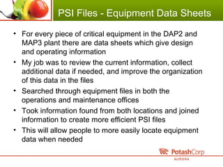PSI Files - Equipment Data Sheets
• For every piece of critical equipment in the DAP2 and
MAP3 plant there are data sheets which give design
and operating information
• My job was to review the current information, collect
additional data if needed, and improve the organization
of this data in the files
• Searched through equipment files in both the
operations and maintenance offices
• Took information found from both locations and joined
information to create more efficient PSI files
• This will allow people to more easily locate equipment
data when needed
 