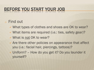 BEFORE YOU START YOUR JOB
o Find out
 What types of clothes and shoes are OK to wear?
 What items are required (i.e.: ties, safety gear)?
 What is not OK to wear?
 Are there other policies on appearance that affect
you (i.e.: facial hair, piercings, tattoos)?
 Uniform? – How do you get it? Do you launder it
yourself?
 
