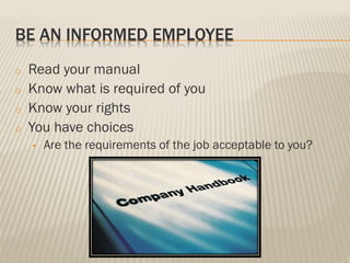 BE AN INFORMED EMPLOYEE
o Read your manual
o Know what is required of you
o Know your rights
o You have choices
• Are the requirements of the job acceptable to you?
 