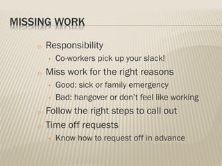 MISSING WORK
o Responsibility
• Co-workers pick up your slack!
o Miss work for the right reasons
• Good: sick or family emergency
• Bad: hangover or don’t feel like working
o Follow the right steps to call out
o Time off requests
• Know how to request off in advance
 