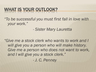 WHAT IS YOUR OUTLOOK?
“To be successful you must first fall in love with
your work.”
- Sister Mary Lauretta
“Give me a stock clerk who wants to work and I
will give you a person who will make history.
Give me a person who does not want to work,
and I will give you a stock clerk.”
- J. C. Penney
 