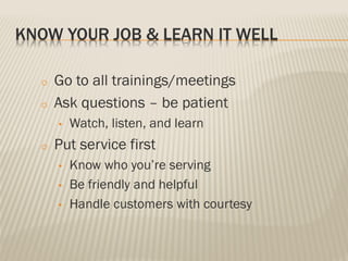 KNOW YOUR JOB & LEARN IT WELL
o Go to all trainings/meetings
o Ask questions – be patient
• Watch, listen, and learn
o Put service first
• Know who you’re serving
• Be friendly and helpful
• Handle customers with courtesy
 