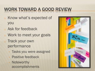 WORK TOWARD A GOOD REVIEW
o Know what’s expected of
you
o Ask for feedback
o Work to meet your goals
o Track your own
performance
• Tasks you were assigned
• Positive feedback
• Noteworthy
accomplishments
 