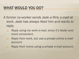 WHAT WOULD YOU DO?
A former co-worker sends Jade a flirty e-mail at
work. Jade has always liked him and wants to
reply.
a) Reply using my work e-mail, since it’s faster and
more convenient.
b) Reply from work, but use a private online e-mail
account.
c) Reply from home using a private e-mail account.
 
