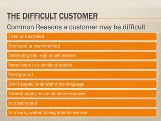 THE DIFFICULT CUSTOMER
Common Reasons a customer may be difficult
Tired or frustrated
Confused or overwhelmed
Defending their ego or self esteem
Never been in a similar situation
Feel ignored
Don’t speak/understand the language
Treated poorly in similar circumstances
In a bad mood
In a hurry/waited a long time for service
 