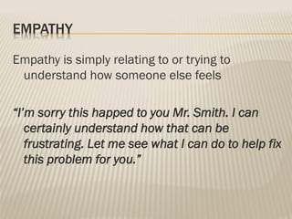 EMPATHY
Empathy is simply relating to or trying to
understand how someone else feels
“I’m sorry this happed to you Mr. Smith. I can
certainly understand how that can be
frustrating. Let me see what I can do to help fix
this problem for you.”
 