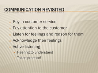 COMMUNICATION REVISITED
o Key in customer service
o Pay attention to the customer
o Listen for feelings and reason for them
o Acknowledge their feelings
o Active listening
• Hearing to understand
• Takes practice!
 