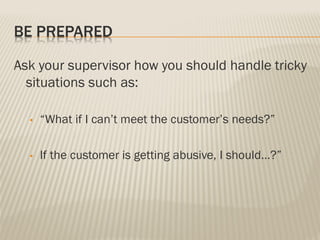 BE PREPARED
Ask your supervisor how you should handle tricky
situations such as:
• “What if I can’t meet the customer’s needs?”
• If the customer is getting abusive, I should…?”
 
