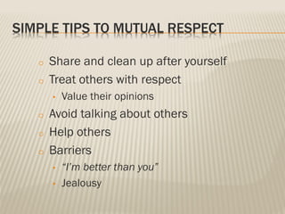 SIMPLE TIPS TO MUTUAL RESPECT
o Share and clean up after yourself
o Treat others with respect
• Value their opinions
o Avoid talking about others
o Help others
o Barriers
• “I’m better than you”
• Jealousy
 