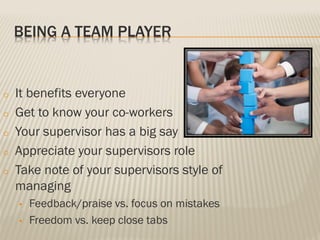 BEING A TEAM PLAYER
o It benefits everyone
o Get to know your co-workers
o Your supervisor has a big say
o Appreciate your supervisors role
o Take note of your supervisors style of
managing
• Feedback/praise vs. focus on mistakes
• Freedom vs. keep close tabs
 