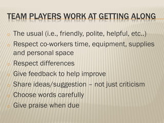 TEAM PLAYERS WORK AT GETTING ALONG
o The usual (i.e., friendly, polite, helpful, etc..)
o Respect co-workers time, equipment, supplies
and personal space
o Respect differences
o Give feedback to help improve
o Share ideas/suggestion – not just criticism
o Choose words carefully
o Give praise when due
 