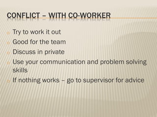 CONFLICT – WITH CO-WORKER
o Try to work it out
o Good for the team
o Discuss in private
o Use your communication and problem solving
skills
o If nothing works – go to supervisor for advice
 