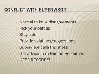 CONFLICT WITH SUPERVISOR
o Normal to have disagreements
o Pick your battles
o Stay calm
o Provide solutions/suggestions
o Supervisor calls the shots!
o Get advice from Human Resources
o KEEP RECORDS!
 