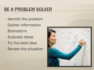 BE A PROBLEM SOLVER
o Identify the problem
o Gather information
o Brainstorm
o Evaluate ideas
o Try the best idea
o Review the situation
 